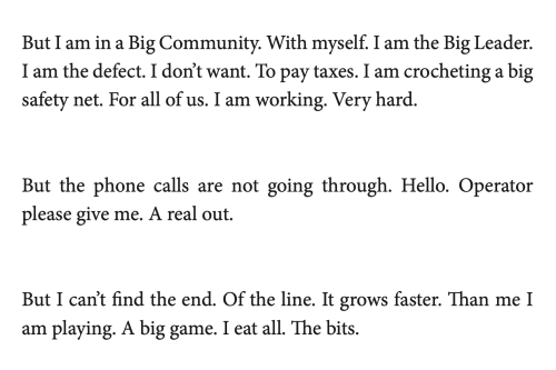 But I am in a Big Community. With myself. I am the Big Leader. I am the defect. I don't want. To pay taxes. I am crocheting a big safety net. For all of us. I am working. Very hard.
But the phone calls are not going through. Hello. Operator please give me. A real out.
But I can't find the end. Of the line. It grows faster. Than me I am playing. A big game. I eat all. The bits.